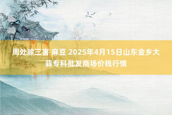 周处除三害 麻豆 2025年4月15日山东金乡大蒜专科批发商场价钱行情