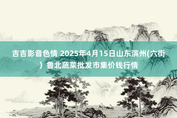 吉吉影音色情 2025年4月15日山东滨州(六街）鲁北蔬菜批发市集价钱行情