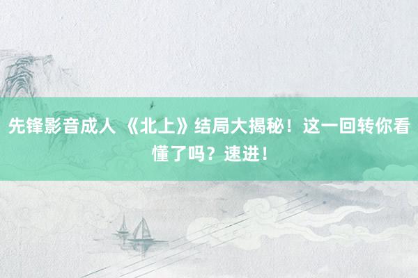 先锋影音成人 《北上》结局大揭秘！这一回转你看懂了吗？速进！