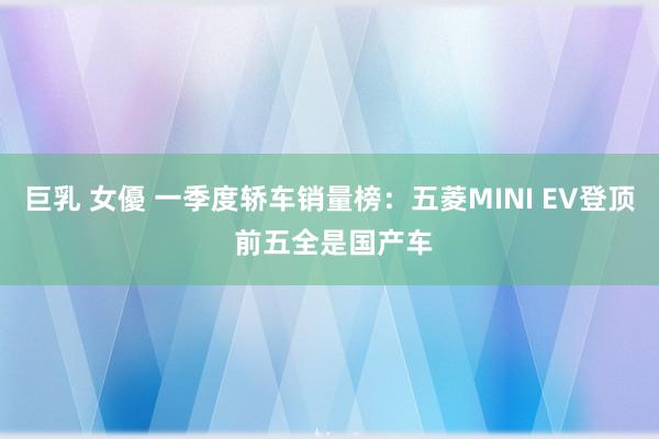 巨乳 女優 一季度轿车销量榜：五菱MINI EV登顶 前五全是国产车