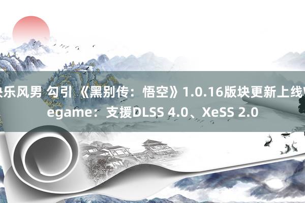 快乐风男 勾引 《黑别传：悟空》1.0.16版块更新上线Wegame：支援DLSS 4.0、XeSS 2.0