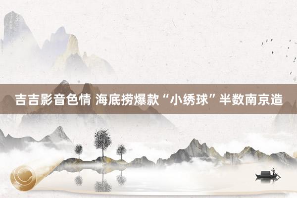 吉吉影音色情 海底捞爆款“小绣球”半数南京造