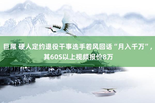 巨屌 硬人定约退役干事选手若风回话“月入千万”， 其60S以上视频报价8万