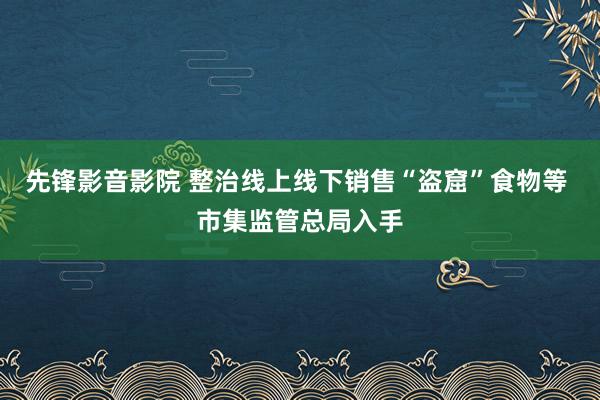 先锋影音影院 整治线上线下销售“盗窟”食物等 市集监管总局入手