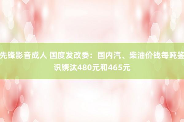 先锋影音成人 国度发改委：国内汽、柴油价钱每吨鉴识镌汰480元和465元