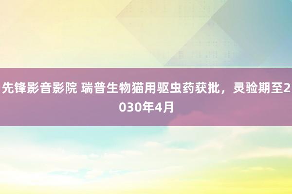 先锋影音影院 瑞普生物猫用驱虫药获批，灵验期至2030年4月