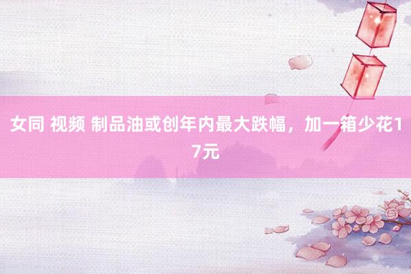 女同 视频 制品油或创年内最大跌幅，加一箱少花17元