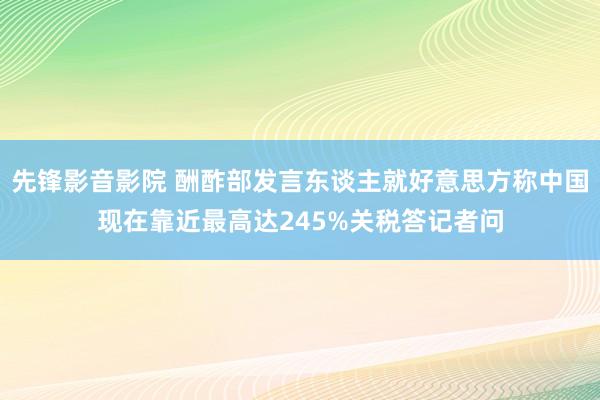 先锋影音影院 酬酢部发言东谈主就好意思方称中国现在靠近最高达245%关税答记者问