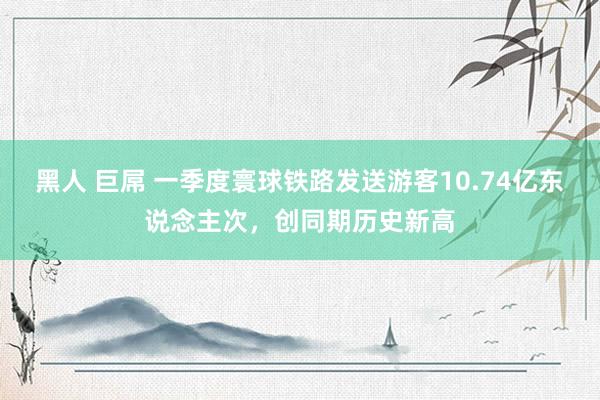 黑人 巨屌 一季度寰球铁路发送游客10.74亿东说念主次，创同期历史新高