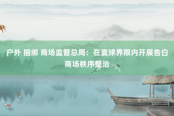 户外 捆绑 商场监管总局：在寰球界限内开展告白商场秩序整治