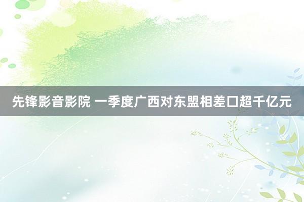 先锋影音影院 一季度广西对东盟相差囗超千亿元
