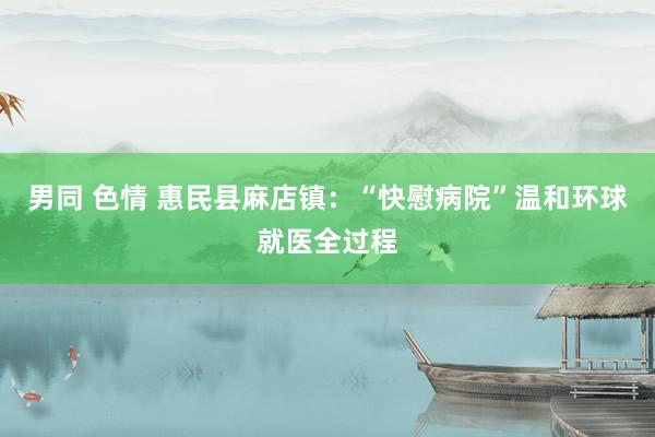 男同 色情 惠民县麻店镇：“快慰病院”温和环球就医全过程