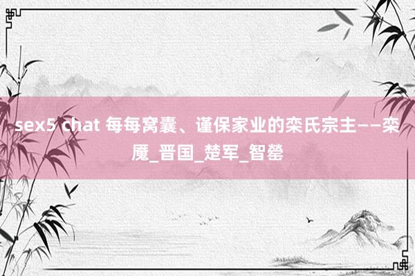 sex5 chat 每每窝囊、谨保家业的栾氏宗主——栾魇_晋国_楚军_智罃