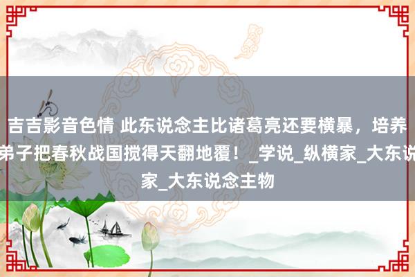 吉吉影音色情 此东说念主比诸葛亮还要横暴，培养的几个弟子把春秋战国搅得天翻地覆！_学说_纵横家_大东说念主物