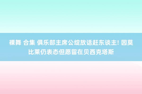 裸舞 合集 俱乐部主席公绽放话赶东谈主! 因莫比莱仍表态但愿留在贝西克塔斯