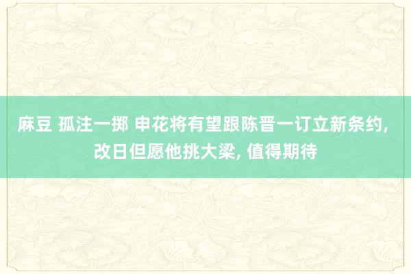 麻豆 孤注一掷 申花将有望跟陈晋一订立新条约， 改日但愿他挑大梁， 值得期待