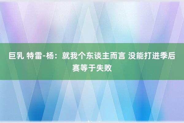 巨乳 特雷-杨：就我个东谈主而言 没能打进季后赛等于失败