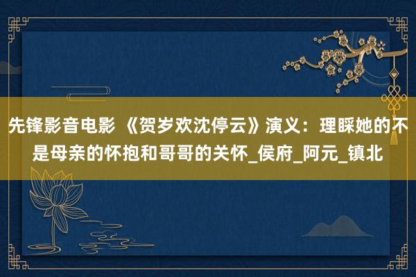 先锋影音电影 《贺岁欢沈停云》演义：理睬她的不是母亲的怀抱和哥哥的关怀_侯府_阿元_镇北