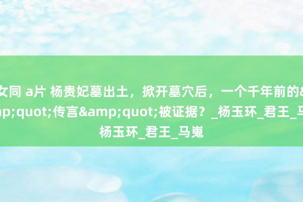 女同 a片 杨贵妃墓出土，掀开墓穴后，一个千年前的&quot;传言&quot;被证据？_杨玉环_君王_马嵬