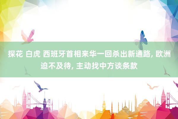 探花 白虎 西班牙首相来华一回杀出新通路， 欧洲迫不及待， 主动找中方谈条款