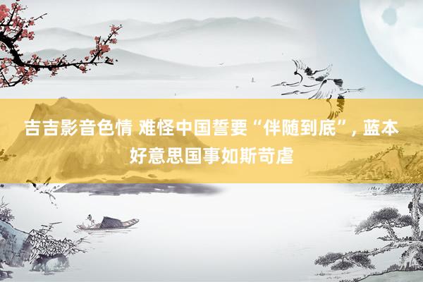 吉吉影音色情 难怪中国誓要“伴随到底”， 蓝本好意思国事如斯苛虐