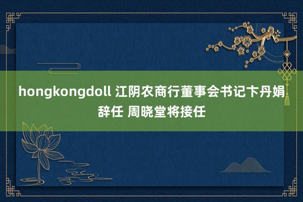 hongkongdoll 江阴农商行董事会书记卞丹娟辞任 周晓堂将接任