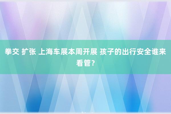 拳交 扩张 上海车展本周开展 孩子的出行安全谁来看管？