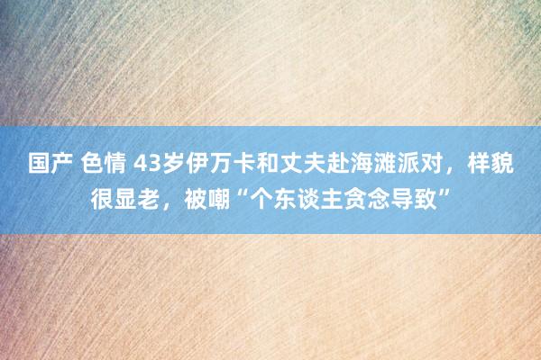 国产 色情 43岁伊万卡和丈夫赴海滩派对，样貌很显老，被嘲“个东谈主贪念导致”