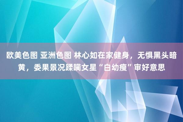 欧美色图 亚洲色图 林心如在家健身，无惧黑头暗黄，委果景况蹂躏女星“白幼瘦”审好意思