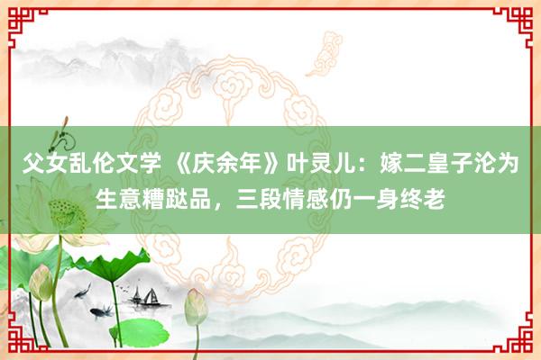 父女乱伦文学 《庆余年》叶灵儿：嫁二皇子沦为生意糟跶品，三段情感仍一身终老