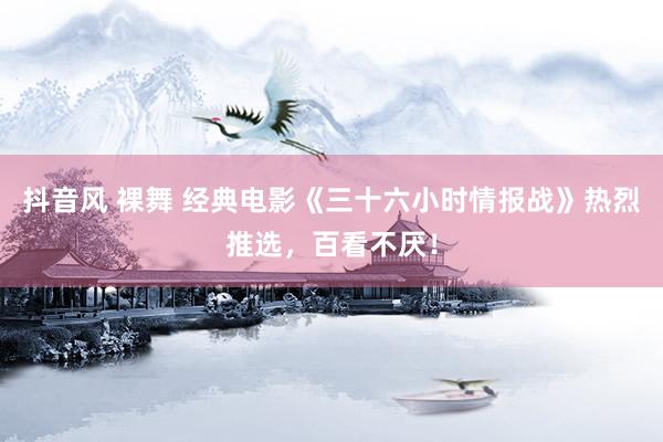 抖音风 裸舞 经典电影《三十六小时情报战》热烈推选，百看不厌！