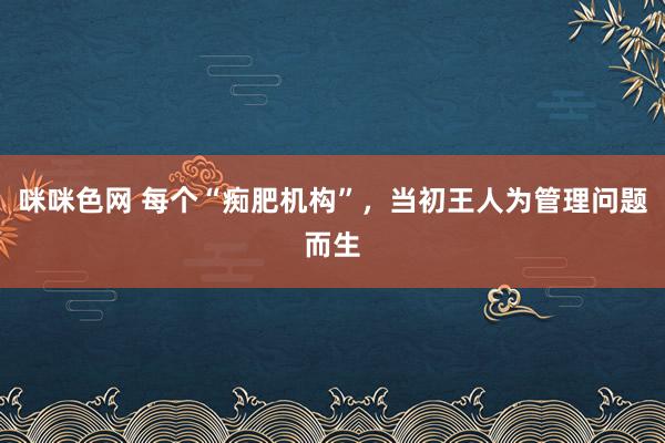 咪咪色网 每个“痴肥机构”，当初王人为管理问题而生