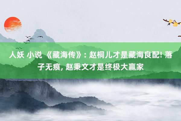 人妖 小说 《藏海传》: 赵桐儿才是藏海良配! 落子无痕， 赵秉文才是终极大赢家